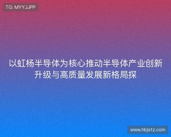 以虹杨半导体为核心推动半导体产业创新升级与高质量发展新格局探 以虹杨半导体为核心推动半导体产业创新升级与高质量发展新格局探