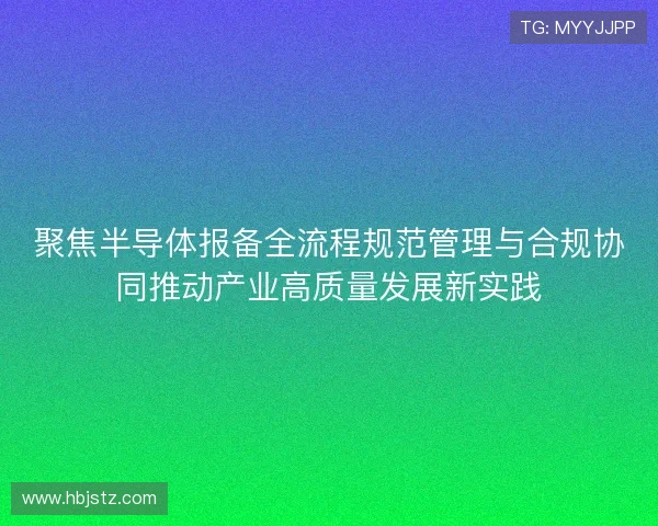 聚焦半导体报备全流程规范管理与合规协同推动产业高质量发展新实践 聚焦半导体报备全流程规范管理与合规协同推动产业高质量发展新实践